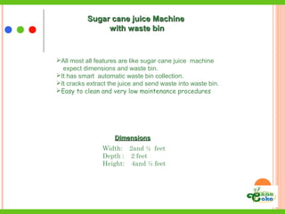 DimensionsDimensions
Width: 2and ½ feet
Depth : 2 feet
Height: 4and ½ feet
Sugar cane juice MachineSugar cane juice Machine
with waste binwith waste bin
All most all features are like sugar cane juice machine
expect dimensions and waste bin.
It has smart automatic waste bin collection.
It cracks extract the juice and send waste into waste bin.
Easy to clean and very low maintenance procedures
 