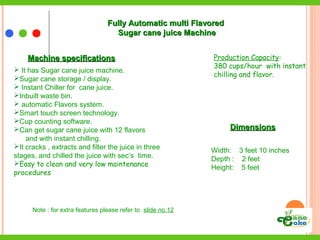 Machine specificationsMachine specifications
 It has Sugar cane juice machine.
Sugar cane storage / display.
 Instant Chiller for cane juice.
Inbuilt waste bin.
 automatic Flavors system.
Smart touch screen technology.
Cup counting software.
Can get sugar cane juice with 12 flavors
and with instant chilling.
It cracks , extracts and filter the juice in three
stages, and chilled the juice with sec’s time.
Easy to clean and very low maintenance
procedures
DimensionsDimensions
Width: 3 feet 10 inches
Depth : 2 feet
Height: 5 feet
Note : for extra features please refer to slide no.12
Production Capacity:
380 cups/hour with instant
chilling and flavor.
Fully Automatic multi FlavoredFully Automatic multi Flavored
Sugar cane juice MachineSugar cane juice Machine
 