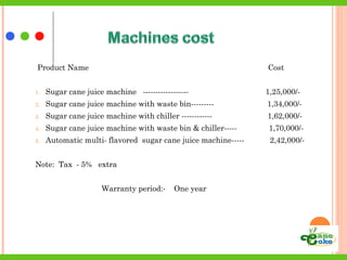 Product Name Cost
1. Sugar cane juice machine ------------------ 1,25,000/-
2. Sugar cane juice machine with waste bin--------- 1,34,000/-
3. Sugar cane juice machine with chiller ------------ 1,62,000/-
4. Sugar cane juice machine with waste bin & chiller----- 1,70,000/-
5. Automatic multi- flavored sugar cane juice machine----- 2,42,000/-
Note: Tax - 5% extra
Warranty period:- One year
 