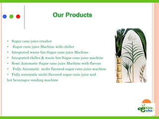  Sugar cane juice crusher
 Sugar cane juice Machine with chiller
 Integrated waste bin Sugar cane juice Machine
 Integrated chiller & waste bin Sugar cane juice machine
 Semi Automatic Sugar cane juice Machine with flavors
 Fully Automatic multi flavored sugar cane juice machine
 Fully automatic multi flavored sugar cane juice and
hot beverages vending machine
 