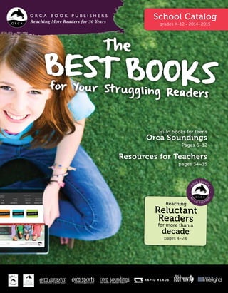 Reaching More Readers for 30 Years
School Catalog
grades K–12 • 2014–2015
The
Best Booksfor Your Struggling Readers
Hi-lo books for teens
Orca Soundings
Pages 6–12
Resources for Teachers
pages 34–35
Reaching
Reluctant
Readers
for more than a
decade
pages 4–24
Middle-School Fiction for Reluctant Readers
 
