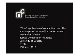 “Close” application of competition law: The
advantages of decentralized enforcement.
Maria Pilar Canedo
Basque Competition Authority
University of Deusto.
Trento
16th April 2015
 