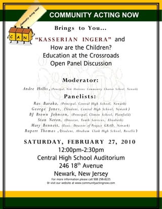 COMMUNITY ACTING NOW
                       Bring s to You…
        “KA S S E R I A N ING E R A” and
             How are the Children?
          Education at the Crossroads
             Open Panel Discussion

                             Moder a t or:
An dr e Hollis , (Prin cip al,   Ne w Horiz o n s C o m m u n ity Ch art e r S c h o o l, Ne w a r k )

                              Pan e li s t s :
       Ra s Bar a k a, (Prin cip al, C e ntr al High S c h o o l, Ne w a r k )
     G e o r g e J o n e s , ( Stu d e n t, C e ntr al High S c h o o l, Ne w a r k )
   BJ Bro w n Jo h n s o n , (Prin cip al, Clinton S c h o o l, Plainfi eld)
          Sta n Ner o n, (Dire ct or, Yo uth S e r vi c e s , Eliza b e t h )
    Mary B e n n e tt, (Ex e c . Dire ct or of Pr oj e c t G R A D , Ne w a r k )
 Ru p e rt Tho m a s , (Stu d e n t, A bra h a m Clark High S c h o o l, Ro s e ll e )

SA T U RD A Y , FE B R U A R Y 2 7, 2 0 1 0
             12:00pm-2:30pm
     Central High School Auditorium
             246 18th Avenue
           Newark, New Jersey
                     For more information please call 908 298-8225
                 0r visit our website at www.communityactingnow.com
 