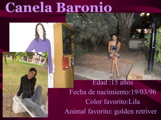 Canela Baronio   Edad :15 años Fecha de nacimiento:19/03/96 Color favorito:Lila Animal favorito: golden retriver 