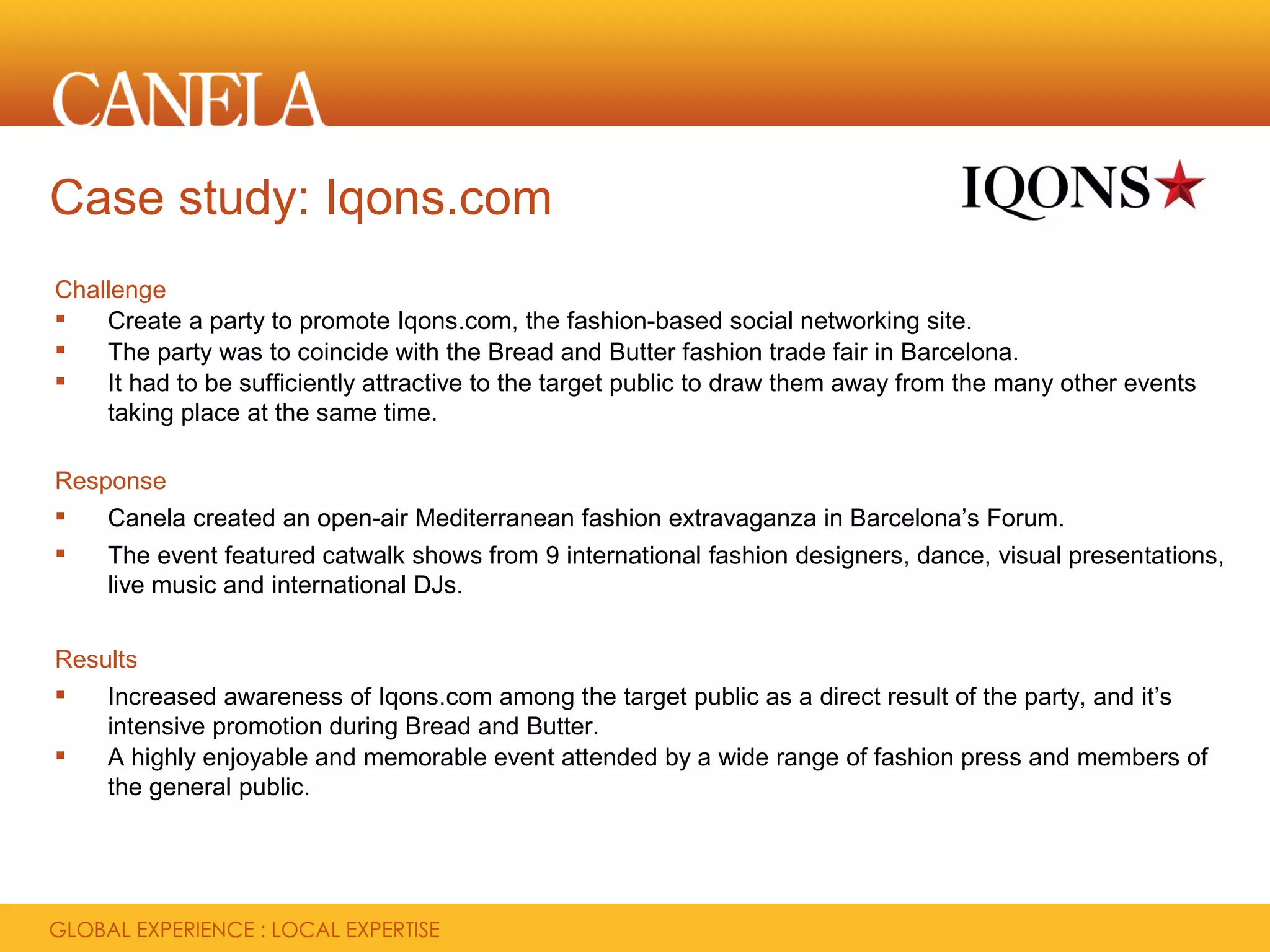 Case study: Iqons.com
Challenge
   Create a party to promote Iqons.com, the fashion-based social networking site.
   The party was to coincide with the Bread and Butter fashion trade fair in Barcelona.
   It had to be sufficiently attractive to the target public to draw them away from the many other events
    taking place at the same time.

Response
   Canela created an open-air Mediterranean fashion extravaganza in Barcelona’s Forum.
   The event featured catwalk shows from 9 international fashion designers, dance, visual presentations,
    live music and international DJs.


Results
   Increased awareness of Iqons.com among the target public as a direct result of the party, and it’s
    intensive promotion during Bread and Butter.
   A highly enjoyable and memorable event attended by a wide range of fashion press and members of
    the general public.
 