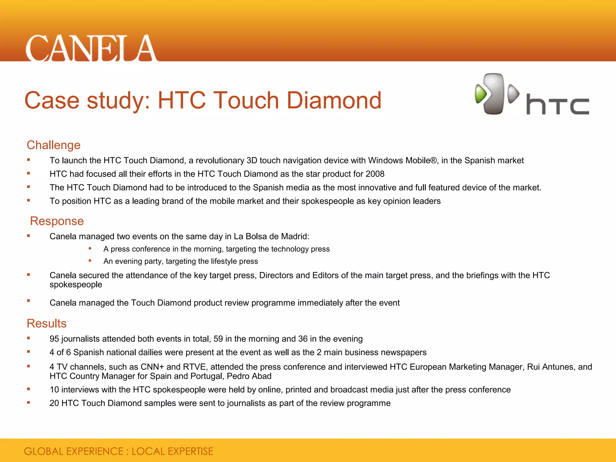 Case study: HTC Touch Diamond
Challenge
   To launch the HTC Touch Diamond, a revolutionary 3D touch navigation device with Windows Mobile®, in the Spanish market
   HTC had focused all their efforts in the HTC Touch Diamond as the star product for 2008
   The HTC Touch Diamond had to be introduced to the Spanish media as the most innovative and full featured device of the market.
   To position HTC as a leading brand of the mobile market and their spokespeople as key opinion leaders

Response
   Canela managed two events on the same day in La Bolsa de Madrid:
                 A press conference in the morning, targeting the technology press
                 An evening party, targeting the lifestyle press
   Canela secured the attendance of the key target press, Directors and Editors of the main target press, and the briefings with the HTC
    spokespeople
   Canela managed the Touch Diamond product review programme immediately after the event

Results
   95 journalists attended both events in total, 59 in the morning and 36 in the evening
   4 of 6 Spanish national dailies were present at the event as well as the 2 main business newspapers
   4 TV channels, such as CNN+ and RTVE, attended the press conference and interviewed HTC European Marketing Manager, Rui Antunes, and
    HTC Country Manager for Spain and Portugal, Pedro Abad
   10 interviews with the HTC spokespeople were held by online, printed and broadcast media just after the press conference
   20 HTC Touch Diamond samples were sent to journalists as part of the review programme
 