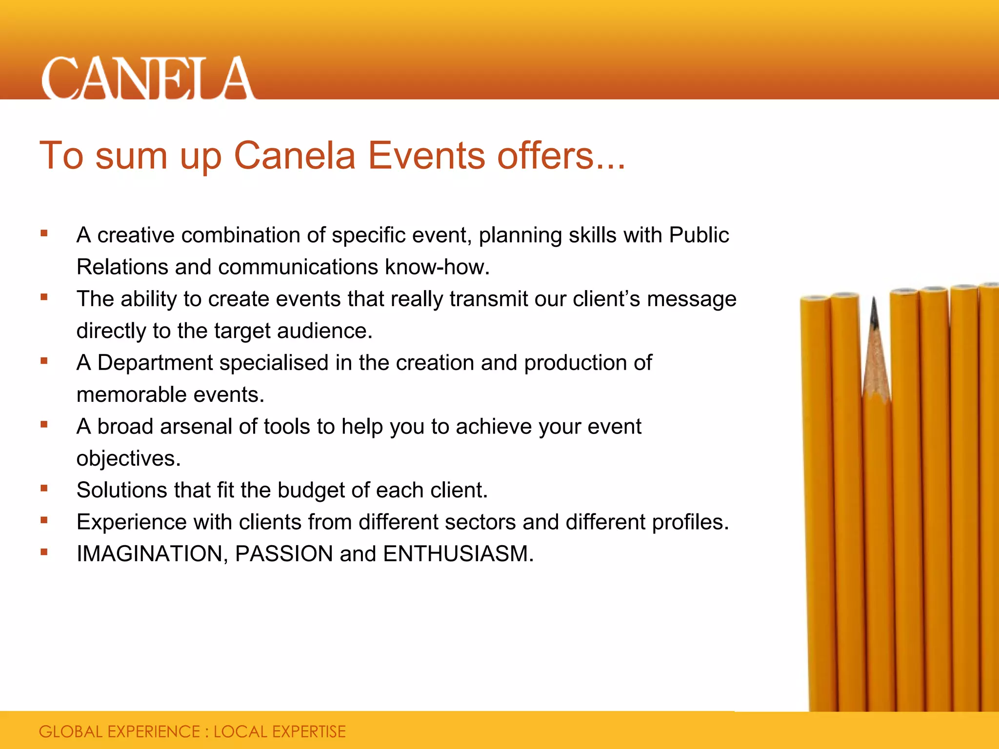 To sum up Canela Events offers...
   A creative combination of specific event, planning skills with Public
    Relations and communications know-how.
   The ability to create events that really transmit our client’s message
    directly to the target audience.
   A Department specialised in the creation and production of
    memorable events.
   A broad arsenal of tools to help you to achieve your event
    objectives.
   Solutions that fit the budget of each client.
   Experience with clients from different sectors and different profiles.
   IMAGINATION, PASSION and ENTHUSIASM.
 