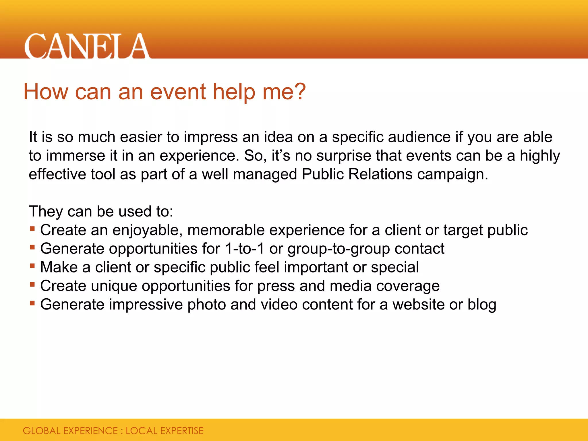 How can an event help me?
It is so much easier to impress an idea on a specific audience if you are able
to immerse it in an experience. So, it’s no surprise that events can be a highly
effective tool as part of a well managed Public Relations campaign.

They can be used to:
 Create an enjoyable, memorable experience for a client or target public
 Generate opportunities for 1-to-1 or group-to-group contact
 Make a client or specific public feel important or special
 Create unique opportunities for press and media coverage
 Generate impressive photo and video content for a website or blog
 