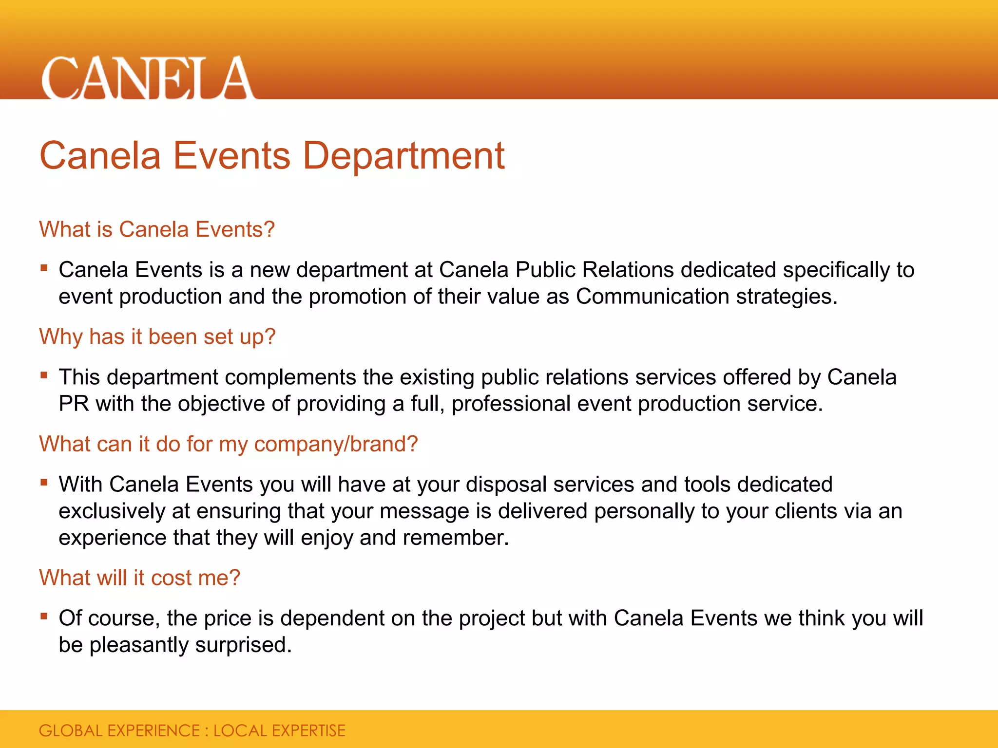 Canela Events Department
What is Canela Events?
 Canela Events is a new department at Canela Public Relations dedicated specifically to
  event production and the promotion of their value as Communication strategies.
Why has it been set up?
 This department complements the existing public relations services offered by Canela
  PR with the objective of providing a full, professional event production service.
What can it do for my company/brand?
 With Canela Events you will have at your disposal services and tools dedicated
  exclusively at ensuring that your message is delivered personally to your clients via an
  experience that they will enjoy and remember.
What will it cost me?
 Of course, the price is dependent on the project but with Canela Events we think you will
  be pleasantly surprised.
 