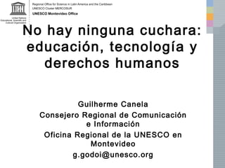 No hay ninguna cuchara: 
educación, tecnología y 
derechos humanos 
Guilherme Canela 
Consejero Regional de Comunicación 
e Información 
Oficina Regional de la UNESCO en 
Montevideo 
g.godoi@unesco.org 
 