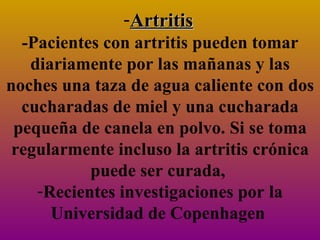Artritis   -Pacientes con artritis pueden tomar diariamente por las mañanas y las noches una taza de agua caliente con dos cucharadas de miel y una cucharada pequeña de canela en polvo. Si se toma regularmente incluso la artritis crónica puede ser curada,  Recientes investigaciones por la Universidad de Copenhagen  