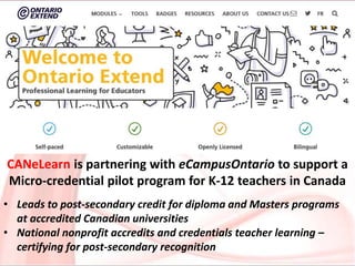 CANeLearn is partnering with eCampusOntario to support a
Micro-credential pilot program for K-12 teachers in Canada
• Leads to post-secondary credit for diploma and Masters programs
at accredited Canadian universities
• National nonprofit accredits and credentials teacher learning –
certifying for post-secondary recognition
 