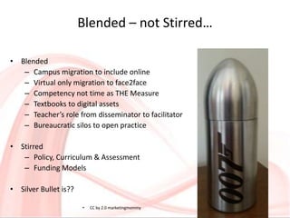 Blended – not Stirred…
• Blended
– Campus migration to include online
– Virtual only migration to face2face
– Competency not time as THE Measure
– Textbooks to digital assets
– Teacher’s role from disseminator to facilitator
– Bureaucratic silos to open practice
• Stirred
– Policy, Curriculum & Assessment
– Funding Models
• Silver Bullet is??
• CC by 2.0 marketingmommy
 