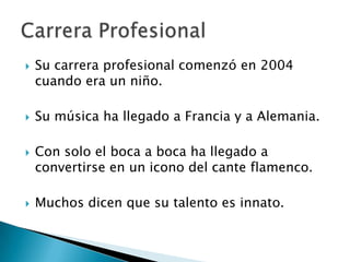







Su carrera profesional comenzó en 2004
cuando era un niño.
Su música ha llegado a Francia y a Alemania.

Con solo el boca a boca ha llegado a
convertirse en un icono del cante flamenco.
Muchos dicen que su talento es innato.

 