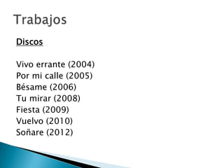 Discos
Vivo errante (2004)
Por mi calle (2005)
Bésame (2006)
Tu mirar (2008)
Fiesta (2009)
Vuelvo (2010)
Soñare (2012)

 