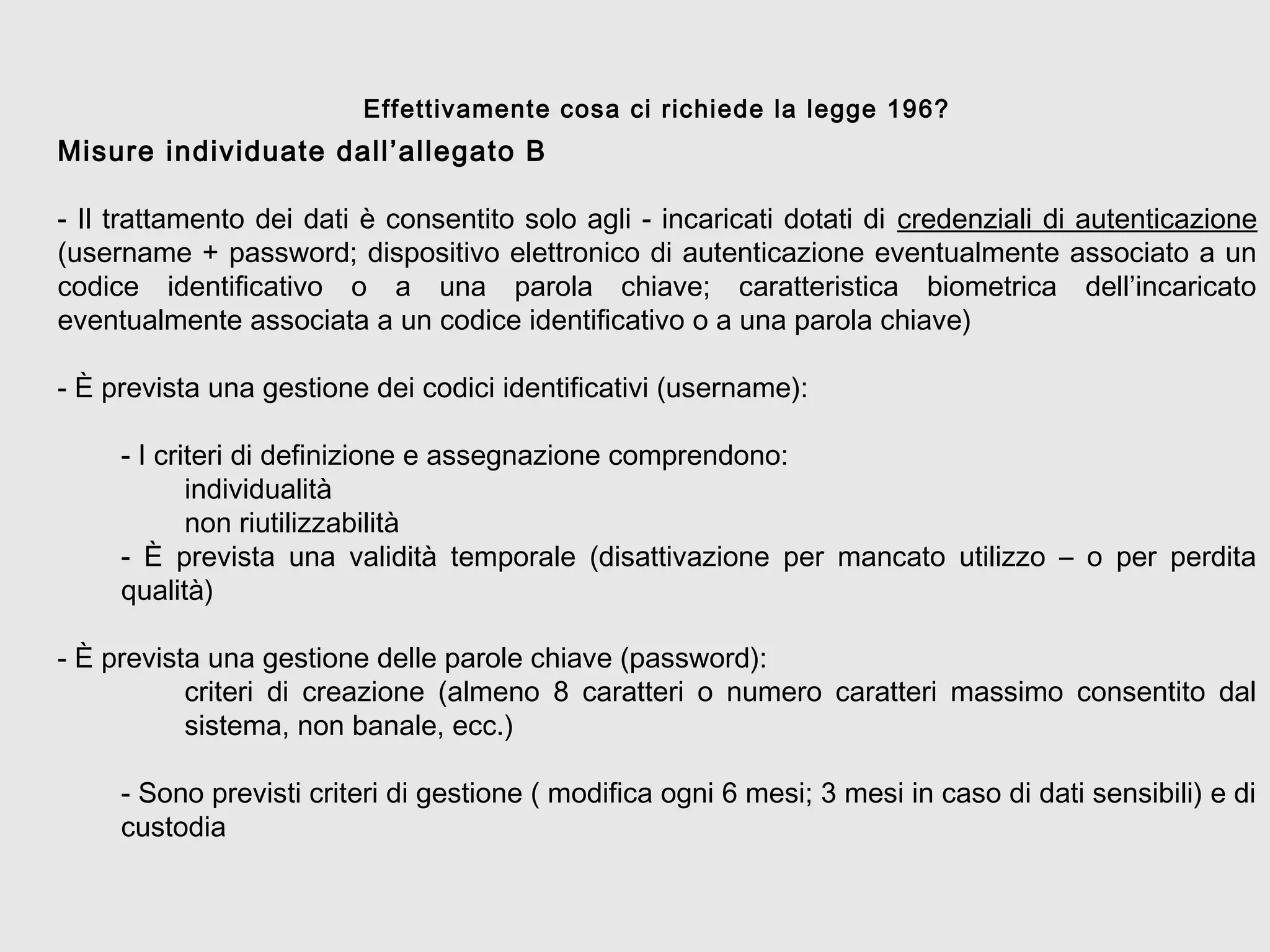 Misure individuate dall’allegato B
- Il trattamento dei dati è consentito solo agli - incaricati dotati di credenziali di autenticazione
(username + password; dispositivo elettronico di autenticazione eventualmente associato a un
codice identificativo o a una parola chiave; caratteristica biometrica dell’incaricato
eventualmente associata a un codice identificativo o a una parola chiave)
- È prevista una gestione dei codici identificativi (username):
- I criteri di definizione e assegnazione comprendono:
individualità
non riutilizzabilità
- È prevista una validità temporale (disattivazione per mancato utilizzo – o per perdita
qualità)
- È prevista una gestione delle parole chiave (password):
criteri di creazione (almeno 8 caratteri o numero caratteri massimo consentito dal
sistema, non banale, ecc.)
- Sono previsti criteri di gestione ( modifica ogni 6 mesi; 3 mesi in caso di dati sensibili) e di
custodia
Effettivamente cosa ci richiede la legge 196?
 