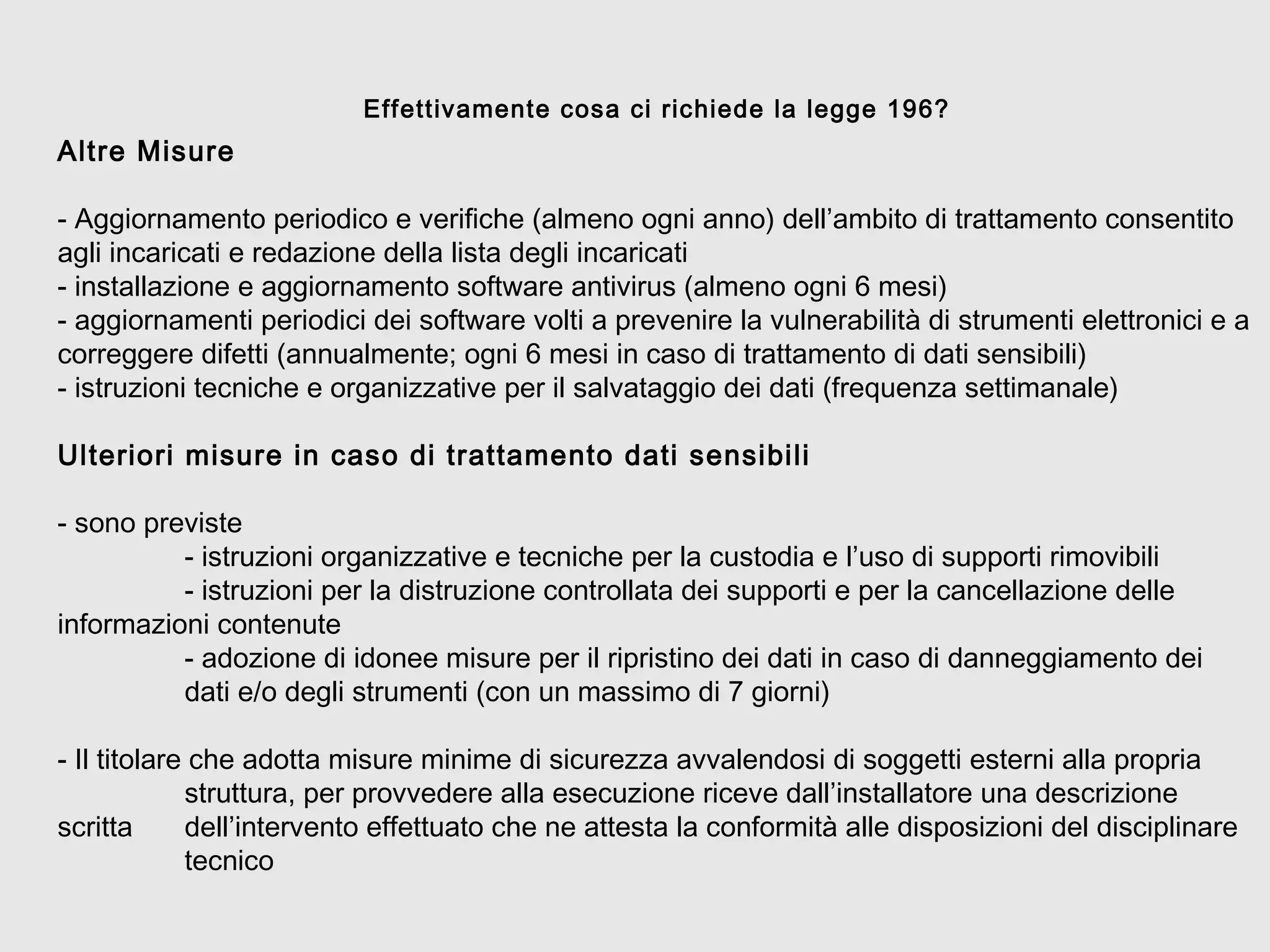 Altre Misure
- Aggiornamento periodico e verifiche (almeno ogni anno) dell’ambito di trattamento consentito
agli incaricati e redazione della lista degli incaricati
- installazione e aggiornamento software antivirus (almeno ogni 6 mesi)
- aggiornamenti periodici dei software volti a prevenire la vulnerabilità di strumenti elettronici e a
correggere difetti (annualmente; ogni 6 mesi in caso di trattamento di dati sensibili)
- istruzioni tecniche e organizzative per il salvataggio dei dati (frequenza settimanale)
Ulteriori misure in caso di trattamento dati sensibili
- sono previste
- istruzioni organizzative e tecniche per la custodia e l’uso di supporti rimovibili
- istruzioni per la distruzione controllata dei supporti e per la cancellazione delle
informazioni contenute
- adozione di idonee misure per il ripristino dei dati in caso di danneggiamento dei
dati e/o degli strumenti (con un massimo di 7 giorni)
- Il titolare che adotta misure minime di sicurezza avvalendosi di soggetti esterni alla propria
struttura, per provvedere alla esecuzione riceve dall’installatore una descrizione
scritta dell’intervento effettuato che ne attesta la conformità alle disposizioni del disciplinare
tecnico
Effettivamente cosa ci richiede la legge 196?
 