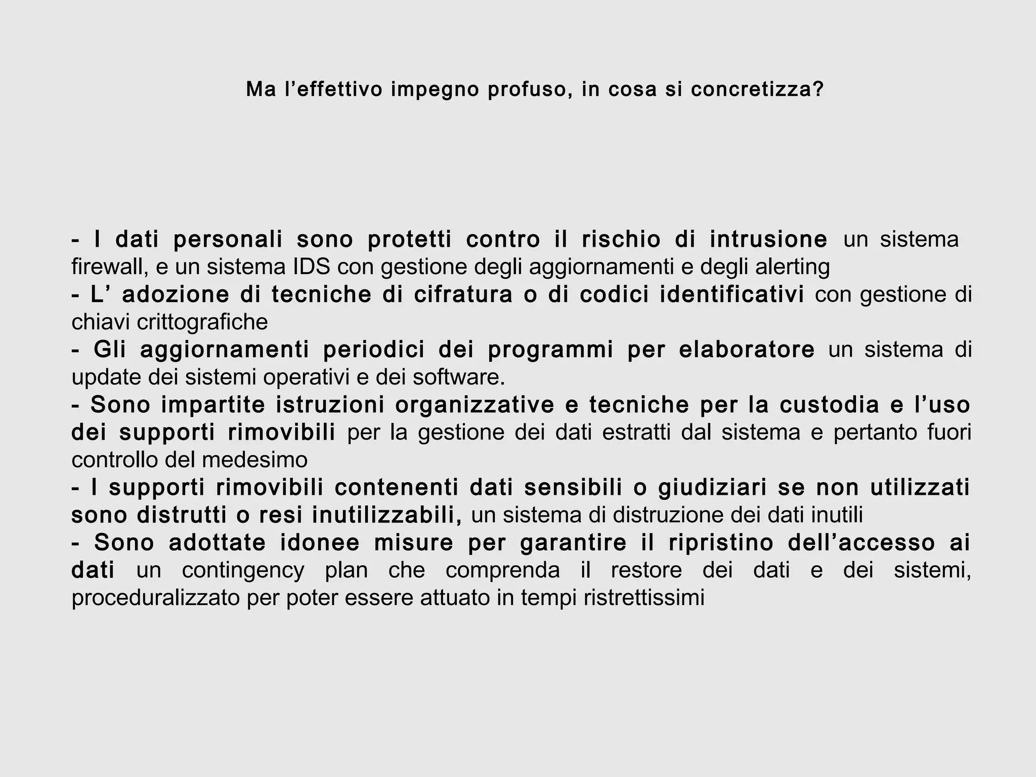 - I dati personali sono protetti contro il rischio di intrusione un sistema
firewall, e un sistema IDS con gestione degli aggiornamenti e degli alerting
- L’ adozione di tecniche di cifratura o di codici identificativi con gestione di
chiavi crittografiche
- Gli aggiornamenti periodici dei programmi per elaboratore un sistema di
update dei sistemi operativi e dei software.
- Sono impartite istruzioni organizzative e tecniche per la custodia e l’uso
dei supporti rimovibili per la gestione dei dati estratti dal sistema e pertanto fuori
controllo del medesimo
- I supporti rimovibili contenenti dati sensibili o giudiziari se non utilizzati
sono distrutti o resi inutilizzabili, un sistema di distruzione dei dati inutili
- Sono adottate idonee misure per garantire il ripristino dell’accesso ai
dati un contingency plan che comprenda il restore dei dati e dei sistemi,
proceduralizzato per poter essere attuato in tempi ristrettissimi
Ma l’effettivo impegno profuso, in cosa si concretizza?
 