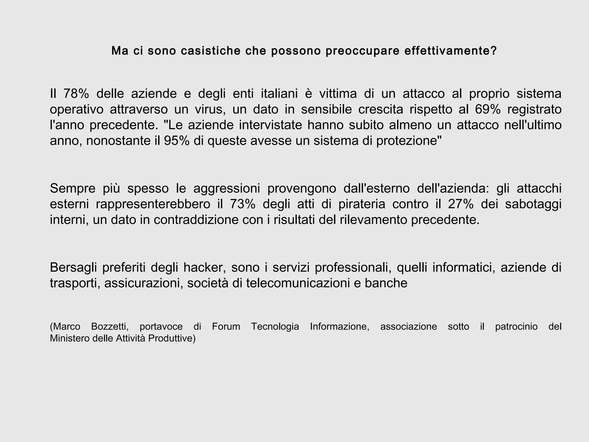 Ma ci sono casistiche che possono preoccupare effettivamente?
Il 78% delle aziende e degli enti italiani è vittima di un attacco al proprio sistema
operativo attraverso un virus, un dato in sensibile crescita rispetto al 69% registrato
l'anno precedente. "Le aziende intervistate hanno subito almeno un attacco nell'ultimo
anno, nonostante il 95% di queste avesse un sistema di protezione"
Sempre più spesso le aggressioni provengono dall'esterno dell'azienda: gli attacchi
esterni rappresenterebbero il 73% degli atti di pirateria contro il 27% dei sabotaggi
interni, un dato in contraddizione con i risultati del rilevamento precedente.
Bersagli preferiti degli hacker, sono i servizi professionali, quelli informatici, aziende di
trasporti, assicurazioni, società di telecomunicazioni e banche
(Marco Bozzetti, portavoce di Forum Tecnologia Informazione, associazione sotto il patrocinio del
Ministero delle Attività Produttive)
 