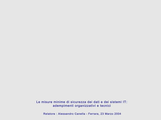 Le misure minime di sicurezza dei dati e dei sistemi IT:
adempimenti organizzativi e tecnici
Relatore : Alessandro Canella - Ferrara, 23 Marzo 2004
 