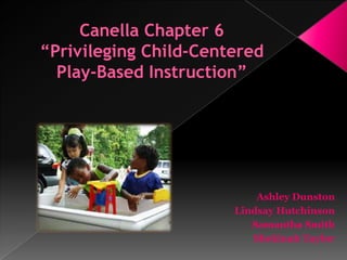 Canella Chapter 6“Privileging Child-Centered Play-Based Instruction” Ashley Dunston Lindsay Hutchinson Samantha Smith Shekinah Taylor 