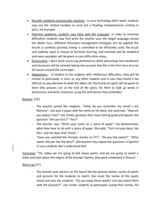  Possible problems and possible solutions: In case technology didn’t work, students
may use the related handout to carry out a Reading Comprehension activity in
pairs, for example.
 Potential problems students may have with the language: In order to minimize
difficulties students may find while the teacher uses the target language almost
the whole class, different classroom management strategies will be applied: the
lesson is carefully planned, timing is controlled to be efficiently used, the visual
and auditory input is chosen to facilitate learning, and activities will be modelled
and more examples will be given in case difficulties arose.
 Assessment: I don’t think assessing performance while presenting new vocabulary
and structures will be relevant taking into account that this is the first class of a set
of classes around the same topic.
 Adaptations: In relation to the students with intellectual difficulties, they will be
invited to participate in class as any other student; and in case they found it too
difficult to pay attention to what the others do, flashcards of sports will be given to
them (the pictures are at the end of the plan); for them to look up words in
dictionaries and write sentences using the verb tenses they remember.
Routine: (10’)
- The teacher greets the students: “Hello, do you remember my name? I am
Mariana”, she puts a paper with her name on her desk, she continues “How are
you today? Fine?” she mimes gestures that mean feeling good and repeats the
question “Are you O.K.?” “Yes?”
- The teacher says “Write your name on a piece of paper” she demonstrates
what they have to do with a piece of paper. She adds, “Put it on your desk, like
this” and she does that “Great…”
- “Have you watched the Olympic Games on TV?”, “Do you like sports?” “What
sports did you like the best?” (the teacher may repeat the questions in Spanish
in case students don´t understand her)
Transition: “Ok, today we are going to talk about sports, and we are going to watch a
video and read about the origins of the Olympic Games, they were celebrated in Greece”
Warm up (15’)
- The teacher puts posters on the board like the pictures below: names of sports
and pictures for the students to match. She reads the names of the sports
aloud and asks the students: “Do you know these words? Can you match them
with the pictures?”, she invites students to participate saying their names, for
 