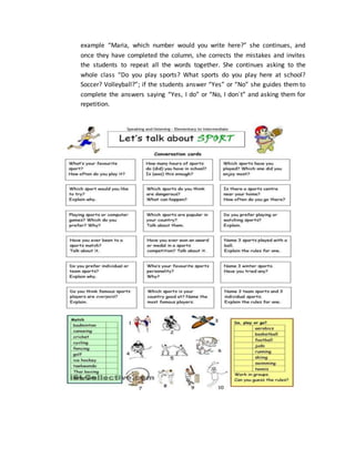 example “Maria, which number would you write here?” she continues, and
once they have completed the column, she corrects the mistakes and invites
the students to repeat all the words together. She continues asking to the
whole class “Do you play sports? What sports do you play here at school?
Soccer? Volleyball?”; if the students answer “Yes” or “No” she guides them to
complete the answers saying “Yes, I do” or “No, I don`t” and asking them for
repetition.
 