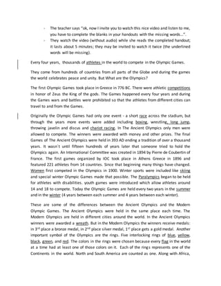 - The teacher says “ok, now I invite you to watch this nice video and listen to me,
you have to complete the blanks in your handouts with the missing words…”.
- They watch the video (without audio) while she reads the completed handout;
it lasts about 5 minutes; they may be invited to watch it twice (the underlined
words will be missing).
Every four years, thousands of athletes in the world to compete in the Olympic Games.
They come from hundreds of countries from all parts of the Globe and during the games
the world celebrates peace and unity. But What are the Olympics?
The first Olympic Games took place in Greece in 776 BC. There were athletic competitions
in honor of Zeus the King of the gods. The Games happened every four years and during
the Games wars and battles were prohibited so that the athletes from different cities can
travel to and from the Games.
Originally the Olympic Games had only one event - a short race across the stadium, but
through the years more events were added including boxing, wrestling, long jump,
throwing javelin and discus and chariot racing. In The Ancient Olympics only men were
allowed to compete. The winners were awarded with money and other prizes. The final
Games of The Ancient Olympics were held in 393 AD ending a tradition of over a thousand
years. It wasn´t until fifteen hundreds of years later that someone tried to hold the
Olympics again. An International Committee was created in 1894 by Pierre de Coubertin of
France. The first games organized by IOC took place in Athens Greece in 1896 and
featured 221 athletes from 14 countries. Since that beginning many things have changed.
Women first competed in the Olympics in 1900. Winter sports were included like skiing
and special winter Olympic Games made that possible. The Paralympics began to be held
for athletes with disabilities. youth games were introduced which allow athletes around
14 and 18 to compete. Today the Olympic Games are held every two years in the summer
and in the winter (4 years between each summer and 4 years between each winter).
These are some of the differences between the Ancient Olympics and the Modern
Olympic Games. The Ancient Olympics were held in the same place each time. The
Modern Olympics are held in different cities around the world. In the Ancient Olympics
winners were awarded a wreath. But in the Modern Olympics the winners receive medals:
in 3rd place a bronze medal, in 2nd place silver medal, 1st place gets a gold medal. Another
important symbol of the Olympics are the rings. Five interlocking rings of blue, yellow,
black, green, and red. The colors in the rings were chosen because every flag in the world
at a time had at least one of those colors on it. Each of the rings represents one of the
Continents in the world. North and South America are counted as one. Along with Africa,
 