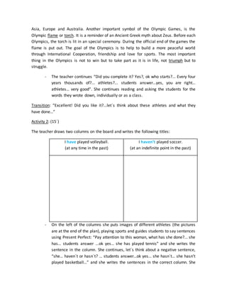 Asia, Europe and Australia. Another important symbol of the Olympic Games, is the
Olympic flame or torch. It is a reminder of an Ancient Greek myth about Zeus. Before each
Olympics, the torch is lit in an special ceremony. During the official end of the games the
flame is put out. The goal of the Olympics is to help to build a more peaceful world
through International Cooperation, friendship and love for sports. The most important
thing in the Olympics is not to win but to take part as it is in life, not triumph but to
struggle.
- The teacher continues “Did you complete it? Yes?, ok who starts?... Every four
years thousands of?... athletes?... students answer…yes, you are right…
athletes… very good”. She continues reading and asking the students for the
words they wrote down, individually or as a class.
Transition: “Excellent! Did you like it?...let`s think about these athletes and what they
have done…”
Activity 2: (15´)
The teacher draws two columns on the board and writes the following titles:
I have played volleyball.
(at any time in the past)
I haven’t played soccer.
(at an indefinite point in the past)
- On the left of the columns she puts images of different athletes (the pictures
are at the end of the plan), playing sports and guides students to say sentences
using Present Perfect: “Pay attention to this woman, what has she done?... she
has… students answer ...ok yes… she has played tennis” and she writes the
sentence in the column. She continues, let´s think about a negative sentence,
“she… haven`t or hasn`t? … students answer…ok yes… she hasn´t… she hasn’t
played basketball…” and she writes the sentences in the correct column. She
 