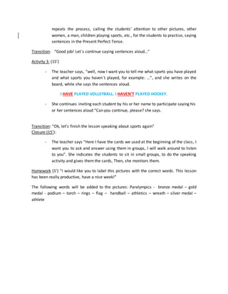 repeats the process, calling the students’ attention to other pictures, other
women, a man, children playing sports, etc., for the students to practise, saying
sentences in the Present Perfect Tense.
Transition: “Good job! Let´s continue saying sentences aloud…”
Activity 3: (15’)
- The teacher says, “well, now I want you to tell me what sports you have played
and what sports you haven´t played, for example: ...”, and she writes on the
board, while she says the sentences aloud.
I HAVE PLAYED VOLLEYBALL. I HAVEN’T PLAYED HOCKEY.
- She continues inviting each student by his or her name to participate saying his
or her sentences aloud “Can you continue, please? she says.
Transition: “Ok, let’s finish the lesson speaking about sports again”
Closure (15’):
- The teacher says “Here I have the cards we used at the beginning of the class, I
want you to ask and answer using them in groups, I will walk around to listen
to you”. She indicates the students to sit in small groups, to do the speaking
activity and gives them the cards, Then, she monitors them.
Homework (5’) “I would like you to label this pictures with the correct words. This lesson
has been really productive, have a nice week!”
The following words will be added to the pictures: Paralympics - bronze medal – gold
medal - podium – torch – rings – flag – handball – athletics – wreath – silver medal –
athlete
 