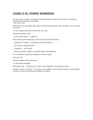 CANELO EL PERRO BOMBERO
Un día, el perro Canelo, se despertó de repente de su siesta sobre la hierba. Su gracioso
hociquillo olió que algo se quemaba.
- Mus, mus, mus.
Este humo no es de fogata, dijo. Siguió donde le llevaba el olor, fuera del jardín, por el camino
se detuvo.
Un humo negro salía de la ventana de una casa.
Canelo se asustó mucho.
- ¿Qué puedo hacer? _ preguntó_.
Debo pedir ayuda enseguida y corrió en busca de los bomberos.
_ ¿Qué pasa, Canelo? _ preguntó el amable bombero _.
_ Una casa se está quemando.
_ ¡Sígueme! _ dijo Canelo.
_ No te preocupes, déjanos a nosotros dijeron los bomberos.
En un momento sacaron la manguera y echaron agua.
¡Glu, glu, glu!
El agua apagaba todas las llamas.
La casa quedó apagada.
El bombero dijo: _ Canelo, eres un perro muy inteligente; has salvado la casa.
Vamos a darte un premio. Y le dieron una estrellita como el mejor bombero de la brigada.
Canelo se puso tan contento que saltaba de alegría.
 