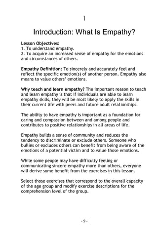 - 9 - 
1 
Introduction: What Is Empathy? 
Lesson Objectives: 
1. To understand empathy. 
2. To acquire an increased sense of empathy for the emotions and circumstances of others. 
Empathy Definition: To sincerely and accurately feel and reflect the specific emotion(s) of another person. Empathy also means to value others’ emotions. 
Why teach and learn empathy? The important reason to teach and learn empathy is that if individuals are able to learn empathy skills, they will be most likely to apply the skills in their current life with peers and future adult relationships. 
The ability to have empathy is important as a foundation for caring and compassion between and among people and contributes to positive relationships in all areas of life. 
Empathy builds a sense of community and reduces the tendency to discriminate or exclude others. Someone who bullies or excludes others can benefit from being aware of the emotions of a potential victim and to value those emotions. 
While some people may have difficulty feeling or communicating sincere empathy more than others, everyone will derive some benefit from the exercises in this lesson. 
Select those exercises that correspond to the overall capacity of the age group and modify exercise descriptions for the comprehension level of the group. 
 
