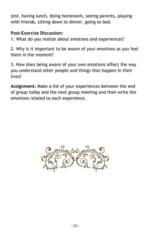 - 12 - 
test, having lunch, doing homework, seeing parents, playing with friends, sitting down to dinner, going to bed. 
Post-Exercise Discussion: 1. What do you realize about emotions and experiences? 
2. Why is it important to be aware of your emotions as you feel them in the moment? 
3. How does being aware of your own emotions affect the way you understand other people and things that happen in their lives? 
Assignment: Make a list of your experiences between the end of group today and the next group meeting and then write the emotions related to each experience. 
 