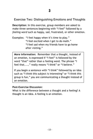 - 13 - 
3 
Exercise Two: Distinguishing Emotions and Thoughts 
Description: In this exercise, group members are asked to make three sentences beginning with “I feel” followed by a feeling word such as happy, sad, frustrated, or other emotion. 
Examples: “I feel happy when it’s time to play.” 
“I feel excited when I get to do math.” 
“I feel sad when my friends have to go home 
after visiting.” 
Post-Exercise Discussion: What is the difference between a thought and a feeling? A thought is an idea. A feeling is an emotion. 
More information: Remember that a thought, instead of an emotion, is expressed if “I feel” is followed by the word “that” rather than a feeling word. The phrase “I feel that....,” really means “I think” or “I believe.” 
If you begin a sentence with “I think” followed by an idea such as “I think this subject is interesting” or “I think this group is fun,” you are communicating a thought instead of an emotion. 
 