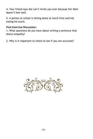 - 16 - 
4. Your friend says she can’t invite you over because her Mom doesn’t feel well. 
5. A person at school is sitting alone at lunch time and not eating his lunch. 
Post-Exercise Discussion: 1. What questions do you have about writing a sentence that shows empathy? 
2. Why is it important to check to see if you are accurate? 
 