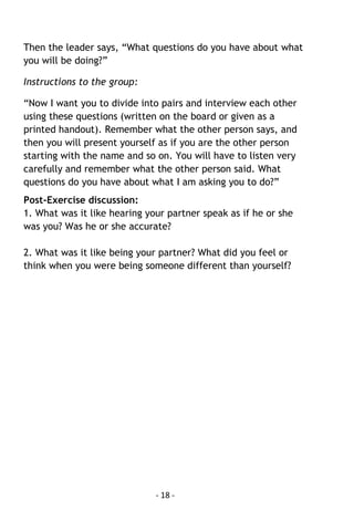 - 18 - 
Then the leader says, “What questions do you have about what you will be doing?” 
Instructions to the group: 
“Now I want you to divide into pairs and interview each other using these questions (written on the board or given as a printed handout). Remember what the other person says, and then you will present yourself as if you are the other person starting with the name and so on. You will have to listen very carefully and remember what the other person said. What questions do you have about what I am asking you to do?” 
Post-Exercise discussion: 
1. What was it like hearing your partner speak as if he or she was you? Was he or she accurate? 
2. What was it like being your partner? What did you feel or think when you were being someone different than yourself? 
 
