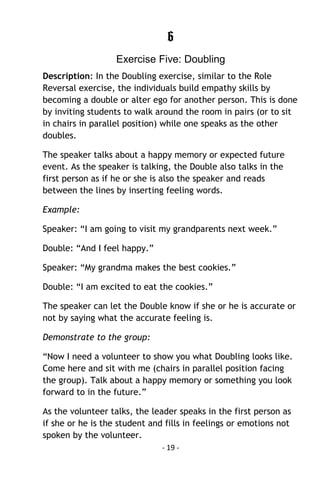 - 19 - 
6 
Exercise Five: Doubling 
Description: In the Doubling exercise, similar to the Role Reversal exercise, the individuals build empathy skills by becoming a double or alter ego for another person. This is done by inviting students to walk around the room in pairs (or to sit in chairs in parallel position) while one speaks as the other doubles. 
The speaker talks about a happy memory or expected future event. As the speaker is talking, the Double also talks in the first person as if he or she is also the speaker and reads between the lines by inserting feeling words. 
Example: 
Speaker: “I am going to visit my grandparents next week.” 
Double: “And I feel happy.” 
Speaker: “My grandma makes the best cookies.” 
Double: “I am excited to eat the cookies.” 
The speaker can let the Double know if she or he is accurate or not by saying what the accurate feeling is. 
Demonstrate to the group: 
“Now I need a volunteer to show you what Doubling looks like. Come here and sit with me (chairs in parallel position facing the group). Talk about a happy memory or something you look forward to in the future.” 
As the volunteer talks, the leader speaks in the first person as if she or he is the student and fills in feelings or emotions not spoken by the volunteer.  