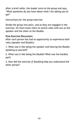 - 20 - 
After a brief while, the leader turns to the group and says, “What questions do you have about what I am asking you to do?” 
Instructions for the group exercise: 
Divide the group into pairs, and as they are engaged in the exercise, let them know when to switch roles with one as the speaker and the other as the Double. 
Post-Exercise Discussion: After each person has had an opportunity to experience both roles (speaker and Double): 
1. What was it like being the speaker and hearing the Double speaking as yourself? 
2. What was it like being the Double? What was the hardest part? 
3. How did the exercise of Doubling help you understand the other person? 
 