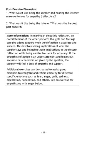- 22 - 
Post-Exercise Discussion: 
1. What was it like being the speaker and hearing the listener make sentences for empathy (reflections)? 
2. What was it like being the listener? What was the hardest part about it? 
More information: In making an empathic reflection, an overstatement of the other person’s thoughts and feelings can give added support when the reflection is accurate and sincere. This involves seeing implications of what the speaker says and including these implications in the sincere reflection while being careful to check for accuracy. If the empathic reflection is an understatement and leaves out accurate basic information given by the speaker, the speaker will feel a lack of empathy and support. 
Additional exercises can be created to assist group members to recognize and reflect empathy for different specific emotions such as fear, anger, guilt, sadness, celebration, humiliation, and others. See an exercise for empathizing with anger below. 
 