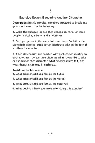 - 23 - 
8 
Exercise Seven: Becoming Another Character 
Description: In this exercise, members are asked to break into groups of three to do the following: 
1. Write the dialogue for and then enact a scenario for three people: a victim, a bully, and an observer. 
2. Each group enacts the scenario three times. Each time the scenario is enacted, each person rotates to take on the role of a different character. 
3. After all scenarios are enacted with each person rotating to each role, each person then discusses what it was like to take on the role of each character, what emotions were felt, and what thoughts came up in each role. 
Post-Exercise Discussion: 1. What emotions did you feel as the bully? 
2. What emotions did you feel as the victim? 
3. What emotions did you feel as the observer? 
4. What decisions have you made after doing this exercise? 
 