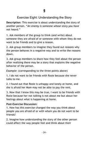 - 24 - 
9 
Exercise Eight: Understanding the Story 
Description: This exercise is about understanding the story of another person. “An enemy is someone whose story you have not heard.” 
1. Ask members of the group to think (and write) about someone they are afraid of or someone with whom they do not want to be friends and to give a reason. 
2. Ask group members to imagine they found out reasons why the person behaves in a negative way and to write the reasons down. 
3. Ask group members to share how they feel about the person after realizing there may be a story that explains the negative behavior of the person. 
Example: (corresponding to the three points above) 
1. I do not want to be friends with Rosie because she never talks to me. 
2. I found out that Rosie is unhappy and lonely at home, and she is afraid her Mom may not be able to pay the rent. 
3. Now that I know this may be true, I want to be friends with Rosie because her not talking is not about me but about her feelings about what is happening at home. 
Post-Exercise Discussion: 1. How has this exercise changed the way you think about people you are afraid of or with whom you do not want to be friends? 
2. Imagine how understanding the story of the other person could affect the way people feel and think about their  