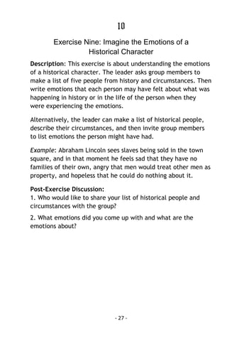 - 27 - 
10 
Exercise Nine: Imagine the Emotions of a Historical Character 
Description: This exercise is about understanding the emotions of a historical character. The leader asks group members to make a list of five people from history and circumstances. Then write emotions that each person may have felt about what was happening in history or in the life of the person when they were experiencing the emotions. 
Alternatively, the leader can make a list of historical people, describe their circumstances, and then invite group members to list emotions the person might have had. 
Example: Abraham Lincoln sees slaves being sold in the town square, and in that moment he feels sad that they have no families of their own, angry that men would treat other men as property, and hopeless that he could do nothing about it. 
Post-Exercise Discussion: 1. Who would like to share your list of historical people and circumstances with the group? 
2. What emotions did you come up with and what are the emotions about? 
 
