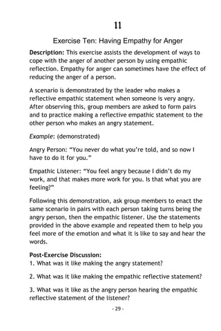 - 29 - 
11 
Exercise Ten: Having Empathy for Anger 
Description: This exercise assists the development of ways to cope with the anger of another person by using empathic reflection. Empathy for anger can sometimes have the effect of reducing the anger of a person. 
A scenario is demonstrated by the leader who makes a reflective empathic statement when someone is very angry. After observing this, group members are asked to form pairs and to practice making a reflective empathic statement to the other person who makes an angry statement. 
Example: (demonstrated) 
Angry Person: “You never do what you’re told, and so now I have to do it for you.” 
Empathic Listener: “You feel angry because I didn’t do my work, and that makes more work for you. Is that what you are feeling?” 
Following this demonstration, ask group members to enact the same scenario in pairs with each person taking turns being the angry person, then the empathic listener. Use the statements provided in the above example and repeated them to help you feel more of the emotion and what it is like to say and hear the words. 
Post-Exercise Discussion: 1. What was it like making the angry statement? 
2. What was it like making the empathic reflective statement? 
3. What was it like as the angry person hearing the empathic reflective statement of the listener?  