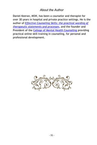 - 31 - 
About the Author 
Daniel Keeran, MSW, has been a counselor and therapist for over 30 years in hospital and private practice settings. He is the author of Effective Counseling Skills: the practical wording of therapeutic statements and processes, and the founder and President of the College of Mental Health Counseling providing practical online skill training in counseling, for personal and professional development. 
 