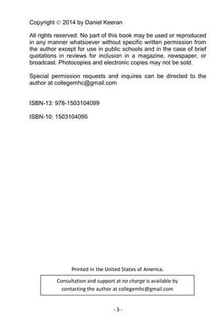 - 3 - 
Copyright  2014 by Daniel Keeran 
All rights reserved. No part of this book may be used or reproduced in any manner whatsoever without specific written permission from the author except for use in public schools and in the case of brief quotations in reviews for inclusion in a magazine, newspaper, or broadcast. Photocopies and electronic copies may not be sold. 
Special permission requests and inquires can be directed to the author at collegemhc@gmail.com 
ISBN-13: 978-1503104099 
ISBN-10: 1503104095 
Printed in the United States of America. 
Consultation and support at no charge is available by contacting the author at collegemhc@gmail.com  