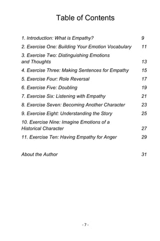 - 7 - 
Table of Contents 
1. Introduction: What is Empathy? 9 
2. Exercise One: Building Your Emotion Vocabulary 11 
3. Exercise Two: Distinguishing Emotions and Thoughts 13 
4. Exercise Three: Making Sentences for Empathy 15 
5. Exercise Four: Role Reversal 17 
6. Exercise Five: Doubling 19 
7. Exercise Six: Listening with Empathy 21 
8. Exercise Seven: Becoming Another Character 23 
9. Exercise Eight: Understanding the Story 25 
10. Exercise Nine: Imagine Emotions of a Historical Character 27 
11. Exercise Ten: Having Empathy for Anger 29 
About the Author 31 
 