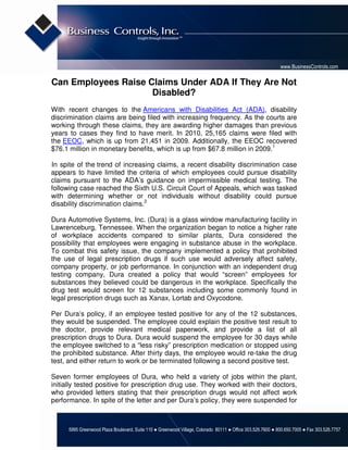 www.BusinessControls.com

Can Employees Raise Claims Under ADA If They Are Not
                     Disabled?
With recent changes to the Americans with Disabilities Act (ADA), disability
discrimination claims are being filed with increasing frequency. As the courts are
working through these claims, they are awarding higher damages than previous
years to cases they find to have merit. In 2010, 25,165 claims were filed with
the EEOC, which is up from 21,451 in 2009. Additionally, the EEOC recovered
$76.1 million in monetary benefits, which is up from $67.8 million in 2009.1

In spite of the trend of increasing claims, a recent disability discrimination case
appears to have limited the criteria of which employees could pursue disability
claims pursuant to the ADA’s guidance on impermissible medical testing. The
following case reached the Sixth U.S. Circuit Court of Appeals, which was tasked
with determining whether or not individuals without disability could pursue
disability discrimination claims.2

Dura Automotive Systems, Inc. (Dura) is a glass window manufacturing facility in
Lawrenceburg, Tennessee. When the organization began to notice a higher rate
of workplace accidents compared to similar plants, Dura considered the
possibility that employees were engaging in substance abuse in the workplace.
To combat this safety issue, the company implemented a policy that prohibited
the use of legal prescription drugs if such use would adversely affect safety,
company property, or job performance. In conjunction with an independent drug
testing company, Dura created a policy that would “screen” employees for
substances they believed could be dangerous in the workplace. Specifically the
drug test would screen for 12 substances including some commonly found in
legal prescription drugs such as Xanax, Lortab and Oxycodone.

Per Dura’s policy, if an employee tested positive for any of the 12 substances,
they would be suspended. The employee could explain the positive test result to
the doctor, provide relevant medical paperwork, and provide a list of all
prescription drugs to Dura. Dura would suspend the employee for 30 days while
the employee switched to a “less risky” prescription medication or stopped using
the prohibited substance. After thirty days, the employee would re-take the drug
test, and either return to work or be terminated following a second positive test.

Seven former employees of Dura, who held a variety of jobs within the plant,
initially tested positive for prescription drug use. They worked with their doctors,
who provided letters stating that their prescription drugs would not affect work
performance. In spite of the letter and per Dura’s policy, they were suspended for



      5995 Greenwood Plaza Boulevard, Suite 110 ● Greenwood Village, Colorado 80111 ● Office 303.526.7600 ● 800.650.7005 ● Fax 303.526.7757
 