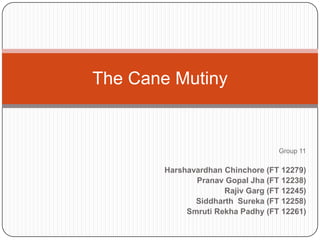 The Cane Mutiny


                                   Group 11

       Harshavardhan Chinchore (FT 12279)
              Pranav Gopal Jha (FT 12238)
                     Rajiv Garg (FT 12245)
              Siddharth Sureka (FT 12258)
            Smruti Rekha Padhy (FT 12261)
 