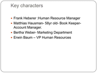 Key characters

 Frank Heberer :Human Resource Manager
 Matthias Hausman- 58yr old- Book Keeper-
  Account Manager.
 Bertha Weber- Marketing Department
 Erwin Baum – VP Human Resources
 