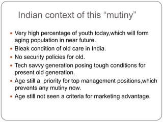 Indian context of this “mutiny”
 Very high percentage of youth today,which will form
    aging population in near future.
   Bleak condition of old care in India.
   No security policies for old.
   Tech savvy generation posing tough conditions for
    present old generation.
   Age still a priority for top management positions,which
    prevents any mutiny now.
   Age still not seen a criteria for marketing advantage.
 